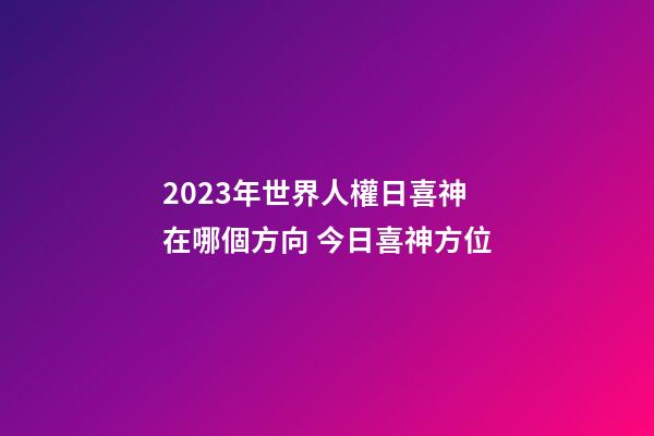 2023年世界人權日喜神在哪個方向 今日喜神方位